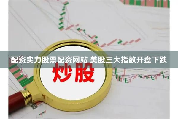 配资实力股票配资网站 美股三大指数开盘下跌