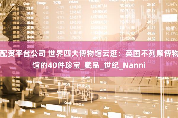 配资平台公司 世界四大博物馆云逛：英国不列颠博物馆的40件珍宝_藏品_世纪_Nanni