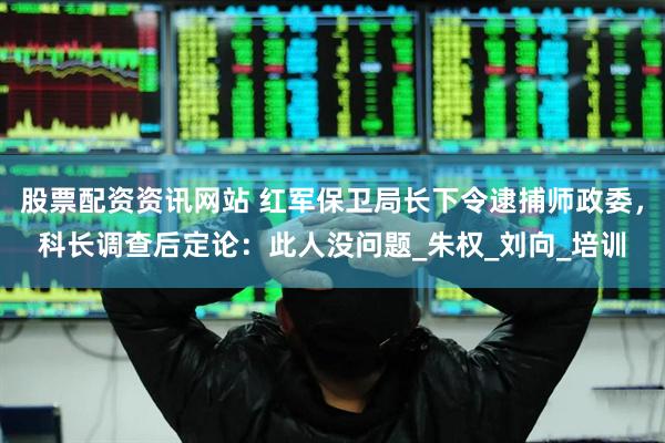 股票配资资讯网站 红军保卫局长下令逮捕师政委，科长调查后定论：此人没问题_朱权_刘向_培训