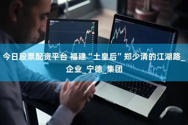 今日股票配资平台 福建“土皇后”郑少清的江湖路_企业_宁德_集团