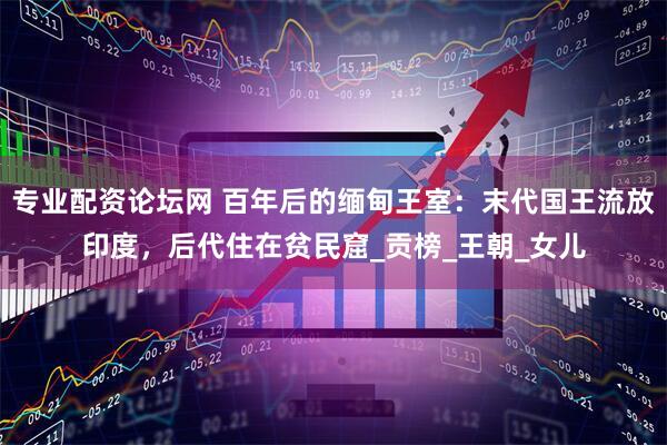 专业配资论坛网 百年后的缅甸王室：末代国王流放印度，后代住在贫民窟_贡榜_王朝_女儿