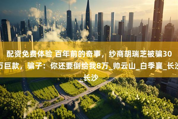 配资免费体验 百年前的奇事，纱商胡瑞芝被骗30万巨款，骗子：你还要倒给我8万_帅云山_白季襄_长沙