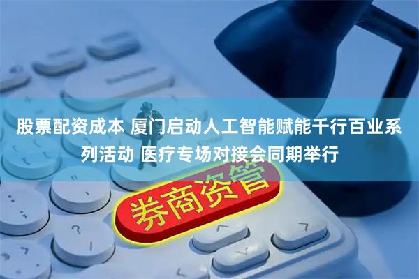 股票配资成本 厦门启动人工智能赋能千行百业系列活动 医疗专场对接会同期举行