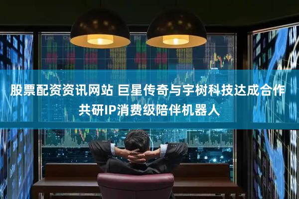 股票配资资讯网站 巨星传奇与宇树科技达成合作 共研IP消费级陪伴机器人