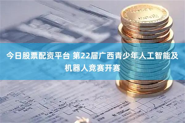 今日股票配资平台 第22届广西青少年人工智能及机器人竞赛开赛