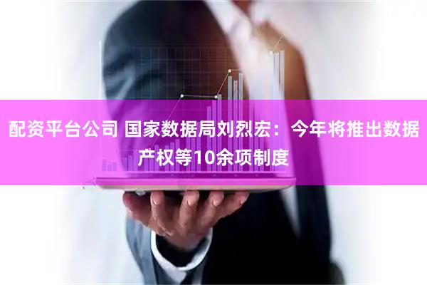 配资平台公司 国家数据局刘烈宏：今年将推出数据产权等10余项制度