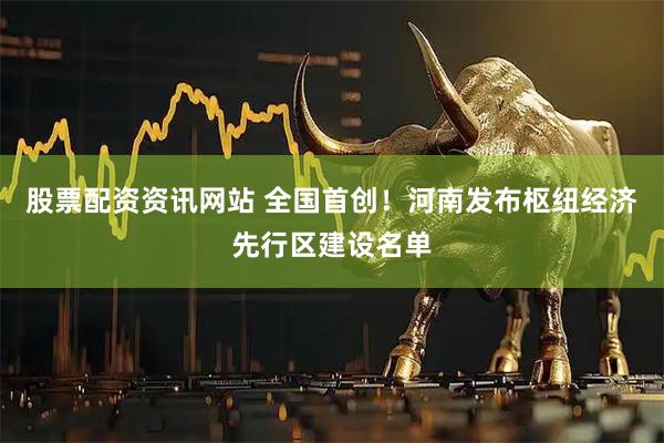 股票配资资讯网站 全国首创！河南发布枢纽经济先行区建设名单