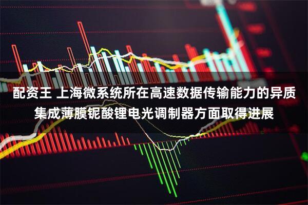 配资王 上海微系统所在高速数据传输能力的异质集成薄膜铌酸锂电光调制器方面取得进展