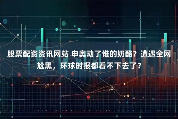 股票配资资讯网站 申奥动了谁的奶酪？遭遇全网尬黑，环球时报都看不下去了？