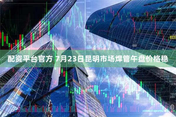 配资平台官方 7月23日昆明市场焊管午盘价格稳