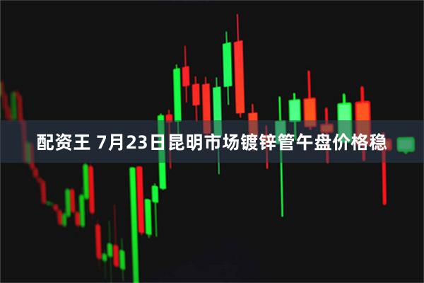 配资王 7月23日昆明市场镀锌管午盘价格稳