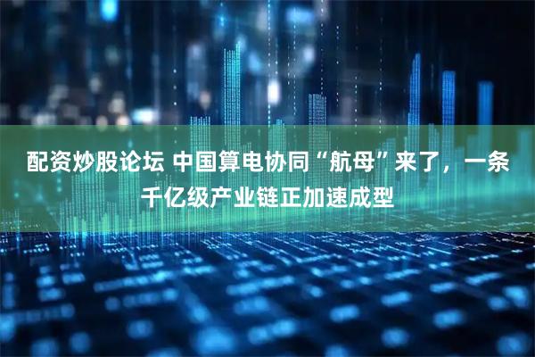 配资炒股论坛 中国算电协同“航母”来了，一条千亿级产业链正加速成型