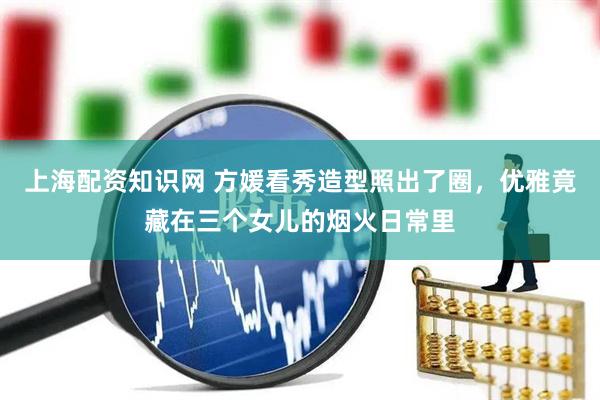 上海配资知识网 方媛看秀造型照出了圈，优雅竟藏在三个女儿的烟火日常里