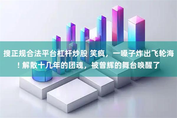 搜正规合法平台杠杆炒股 笑疯，一嗓子炸出飞轮海! 解散十几年的团魂，被曾辉的舞台唤醒了
